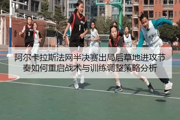 阿尔卡拉斯法网半决赛出局后草地进攻节奏如何重启战术与训练调整策略分析